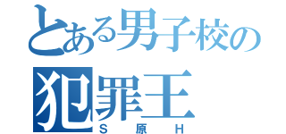 とある男子校の犯罪王（Ｓ原Ｈ）