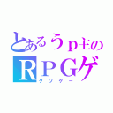 とあるうｐ主のＲＰＧゲーム（クソゲー）