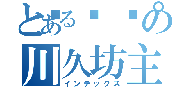 とある🌰の川久坊主（インデックス）