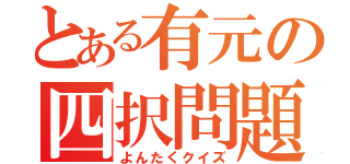 とある有元の四択問題（よんたくクイズ）