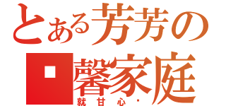 とある芳芳の溫馨家庭（就甘心ㄟ）