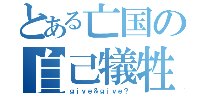 とある亡国の自己犠牲（ｇｉｖｅ＆ｇｉｖｅ？）