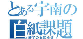 とある宇南の白紙課題（終了のお知らせ）