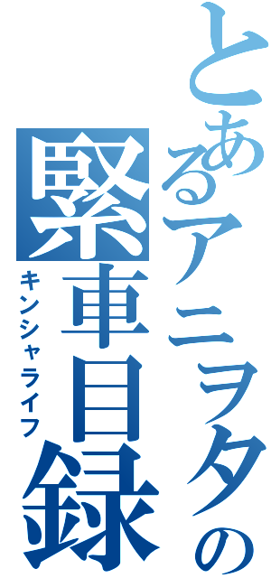 とあるアニヲタの緊車目録（キンシャライフ）