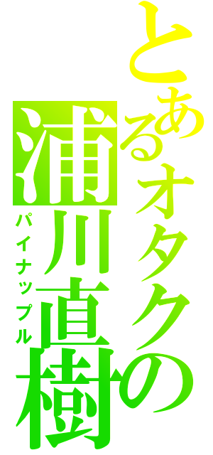 とあるオタクの浦川直樹（パイナップル）