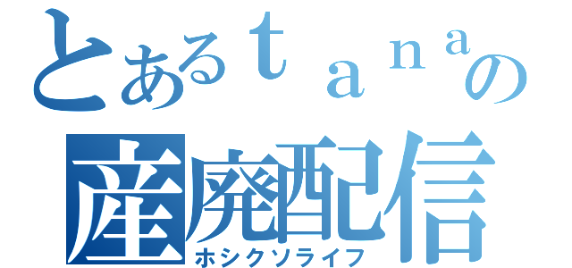 とあるｔａｎａの産廃配信（ホシクソライフ）