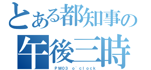 とある都知事の午後三時（ ＰＭ０３ ｏ\'ｃｌｏｃｋ）