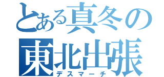 とある真冬の東北出張（デスマーチ）