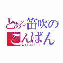 とある笛吹のこんばんみ〜（Ａｔｓｕｓｈｉ♡）