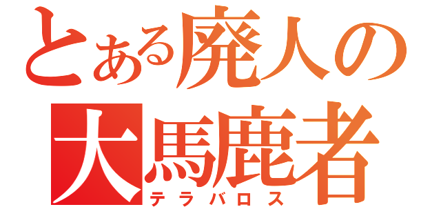 とある廃人の大馬鹿者（テラバロス）