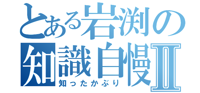 とある岩渕の知識自慢Ⅱ（知ったかぶり）