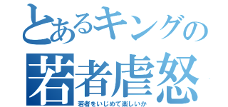 とあるキングの若者虐怒（若者をいじめて楽しいか）