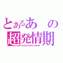 とあるあの超発情期（となｔんこ！となｔくび！となｔんｔん！（●＾ｏ＾●））