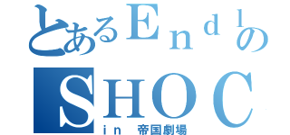 とあるＥｎｄｌｅｓｓのＳＨＯＣＫ（ｉｎ 帝国劇場）