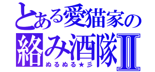 とある愛猫家の絡み酒隊Ⅱ（ぬるぬる★彡）