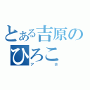 とある吉原のひろこ（アホ）