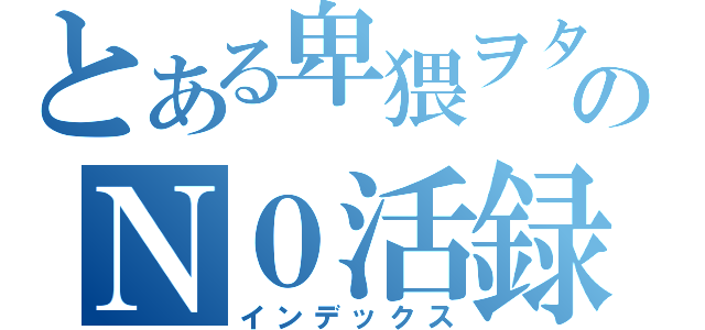 とある卑猥ヲタのＮ０活録（インデックス）