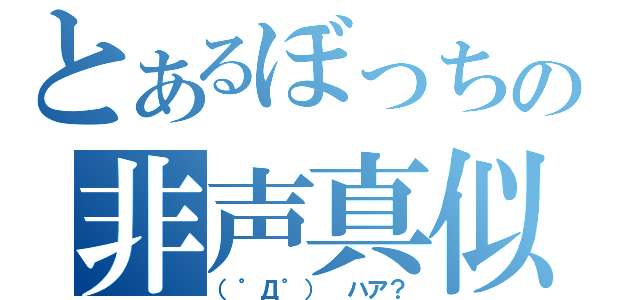 とあるぼっちの非声真似（（゜Д゜） ハア？）