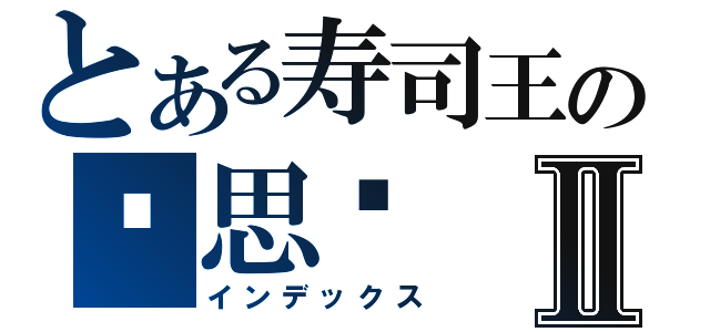 とある寿司王の苏思亿Ⅱ（インデックス）