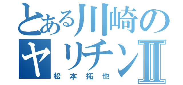 とある川崎のヤリチンⅡ（松本拓也）