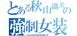 とある秋山鐵美の強制女装（２ちゃんねる大好きな野入成規（笑））