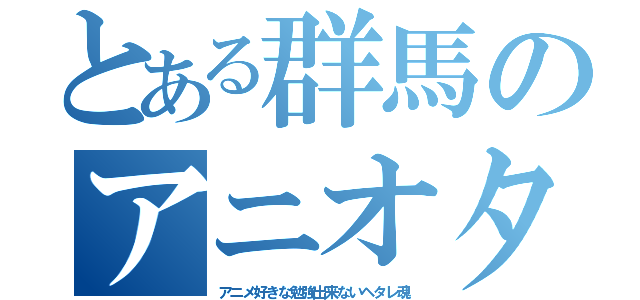 とある群馬のアニオタ魂（アニメ好きな勉強出来ないヘタレ魂）