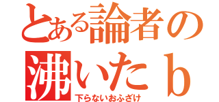 とある論者の沸いたｂｌｏｇ（下らないおふざけ）