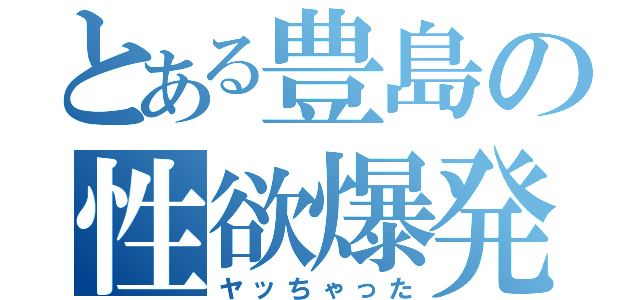 とある豊島の性欲爆発（ヤッちゃった）