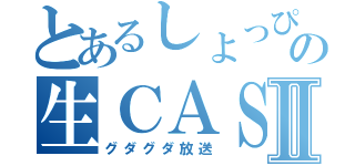 とあるしょっぴぃの生ＣＡＳⅡ（グダグダ放送）