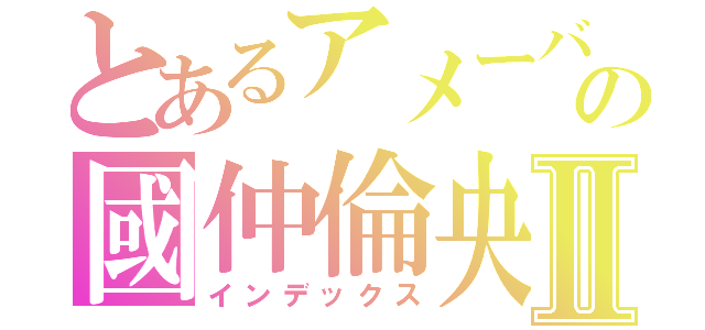 とあるアメーバの國仲倫央Ⅱ（インデックス）