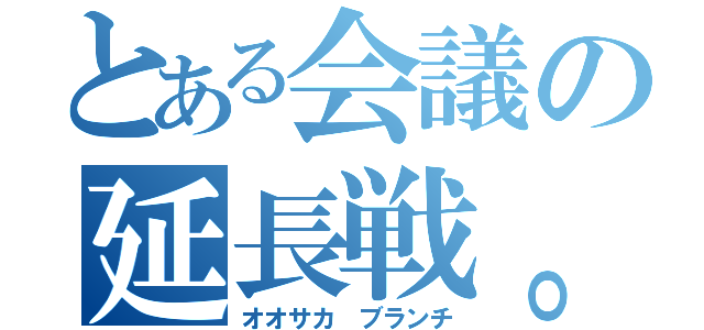 とある会議の延長戦。（オオサカ ブランチ）