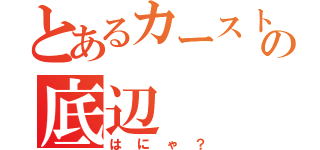 とあるカーストの底辺（はにゃ？）