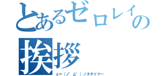 とあるゼロレイの挨拶（ε＝（ノ゜д゜）ノタダイマー）