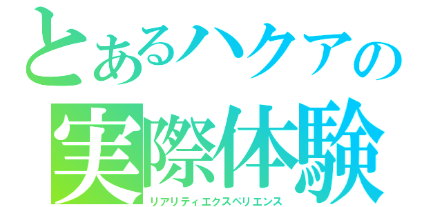 とあるハクアの実際体験談（リアリティエクスペリエンス）