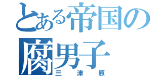 とある帝国の腐男子（三津原）