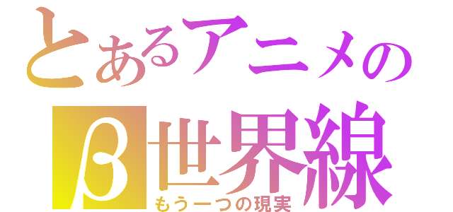 とあるアニメのβ世界線（もう一つの現実）