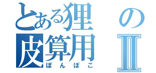 とある狸の皮算用Ⅱ（ぽんぽこ）