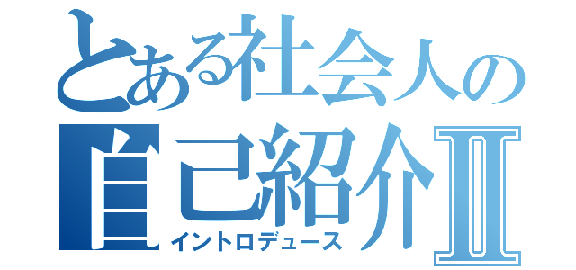 とある社会人の自己紹介Ⅱ（イントロデュース）