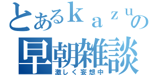 とあるｋａｚｕの早朝雑談（激しく妄想中）