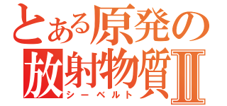 とある原発の放射物質Ⅱ（シーベルト）