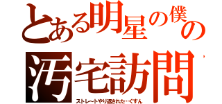 とある明星の僕の汚宅訪問（ストレ～トやり返された…ぐすん）