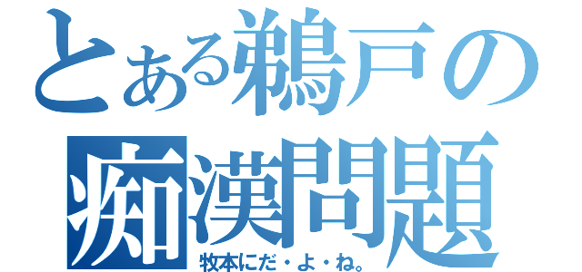 とある鵜戸の痴漢問題（牧本にだ・よ・ね。）