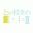 とある授業のＩ＋Ｉ＝Ⅱ（サンスウ）