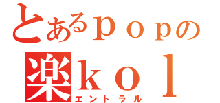 とあるｐｏｐの楽ｋｏｌｐｐ（エントラル）