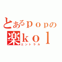 とあるｐｏｐの楽ｋｏｌｐｐ（エントラル）