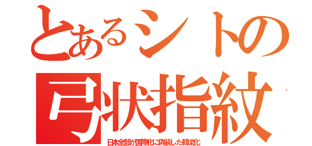 とあるシトの弓状指紋（日本全部が国際化に偽装した韓流化）