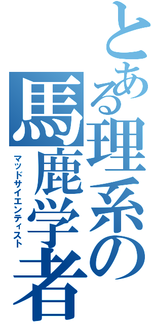 とある理系の馬鹿学者（マッドサイエンティスト）