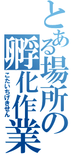 とある場所の孵化作業（こたいちげきせん）