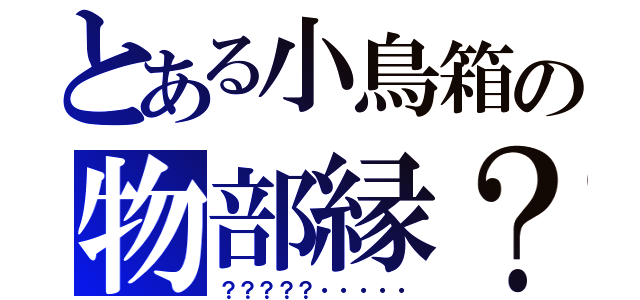 とある小鳥箱の物部縁？（？？？？？・・・・・）