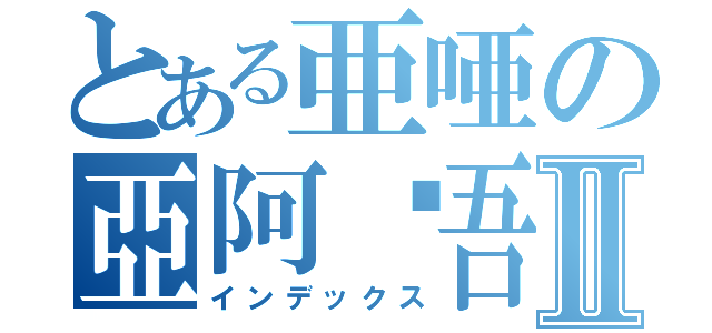 とある亜唖の亞阿啞吾Ⅱ（インデックス）